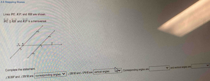 .3.6 Stepping Stones 
Lines FC, KP, and RI are shown
overleftrightarrow FGparallel overleftrightarrow RH and overleftrightarrow KP is a transversal. 
and vertical angles are ..., 
Complete the statement.
∠ KBF and ∠ BTR are corresponding angles / BTI and /PTR are vertical angles Corresponding angles are