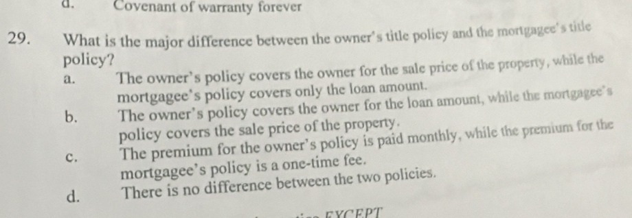 Covenant of warranty forever
29. What is the major difference between the owner's title policy and the mortgagee's title
policy?
a. The owner’s policy covers the owner for the sale price of the property, while the
mortgagee’s policy covers only the loan amount.
b. The owner’s policy covers the owner for the loan amount, while the mortgagee’s
policy covers the sale price of the property.
c. The premium for the owner’s policy is paid monthly, while the premium for the
mortgagee’s policy is a one-time fee.
d. There is no difference between the two policies.
EYCEPT