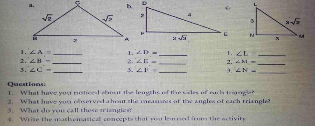 ∠ A= _1. ∠ D= _ 1. ∠ L= _
2. ∠ B= _2. ∠ E= _2. ∠ M= _
3. ∠ C= _3. ∠ F= _ 3. ∠ N= _
Questions:
1. What have you noticed about the lengths of the sides of each triangle?
2. What have you observed about the measures of the angles of each triangle?
3. What do you call these triangles?
4. Write the mathematical concepts that you learned from the activity.