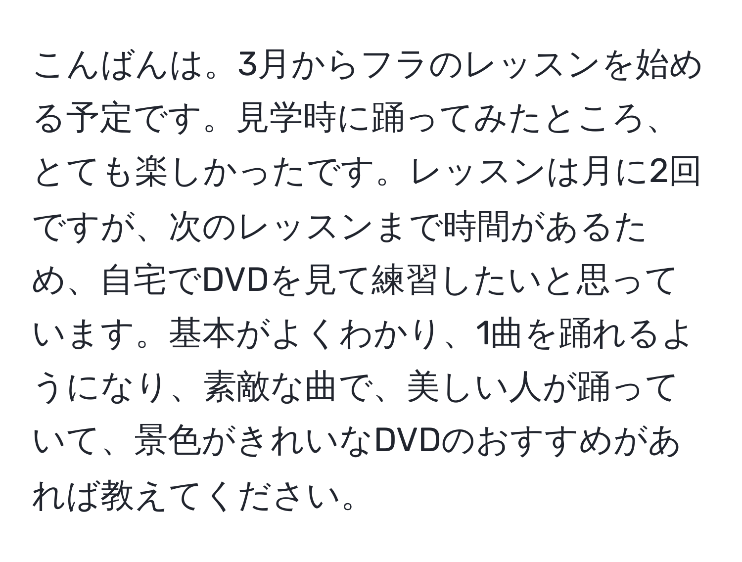 こんばんは。3月からフラのレッスンを始める予定です。見学時に踊ってみたところ、とても楽しかったです。レッスンは月に2回ですが、次のレッスンまで時間があるため、自宅でDVDを見て練習したいと思っています。基本がよくわかり、1曲を踊れるようになり、素敵な曲で、美しい人が踊っていて、景色がきれいなDVDのおすすめがあれば教えてください。