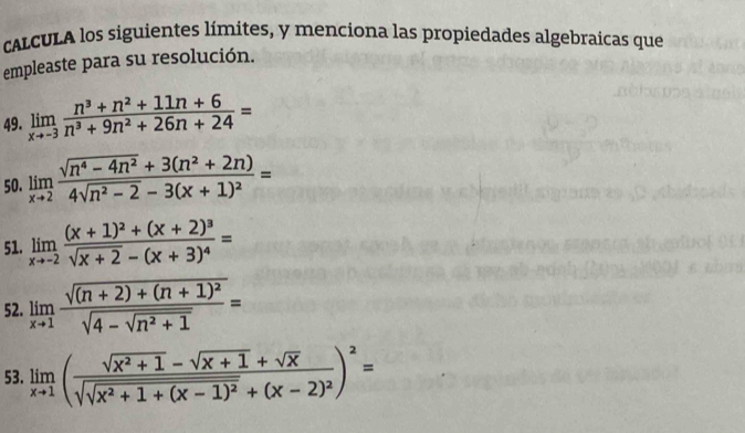 CALCULA los siguientes límites, y menciona las propiedades algebraicas que 
empleaste para su resolución. 
49. limlimits _xto -3 (n^3+n^2+11n+6)/n^3+9n^2+26n+24 =
50. limlimits _xto 2frac sqrt(n^4-4n^2)+3(n^2+2n)4sqrt(n^2-2)-3(x+1)^2=
51. limlimits _xto -2frac (x+1)^2+(x+2)^3sqrt(x+2)-(x+3)^4=
52. limlimits _xto 1frac sqrt((n+2)+(n+1)^2)sqrt(4-sqrt n^2+1)=
53. limlimits _xto 1(frac sqrt(x^2+1)-sqrt(x+1)+sqrt(x)sqrt(sqrt x^2+1+(x-1)^2)+(x-2)^2)^2=