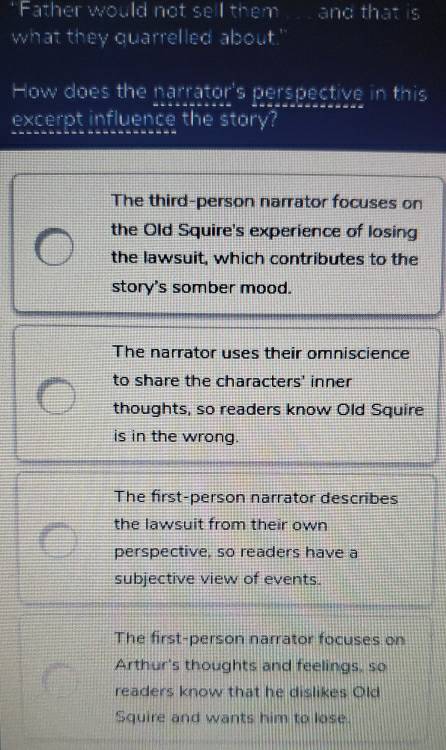 “Father would not sell them .... and that is
what they quarrelled about.'
How does the narrator's perspective in this
excerpt influence the story?
The third-person narrator focuses on
the Old Squire's experience of losing
the lawsuit, which contributes to the
story's somber mood.
The narrator uses their omniscience
to share the characters' inner
thoughts, so readers know Old Squire
is in the wrong.
The first-person narrator describes
the lawsuit from their own
perspective, so readers have a
subjective view of events.
The first-person narrator focuses on
Arthur's thoughts and feelings, so
readers know that he dislikes Old
Squire and wants him to lose.