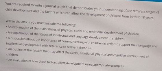 You are required to write a journal article that demonstrates your understanding of the different stages of 
child development and the factors which can affect the development of children from birth to 18 years. 
Within the article you must include the following: 
An explanation of the main stages of physical, social and emotional development of children. 
An explanation of the stages of intellectual and language development in children. 
• A discussion about the importance of communicating with children in order to support their language and 
intellectual development with reference to relevant theories. 
• An outline of the factors that may affect the social, emotional, physical and cognitive development of 
children. 
• An evaluation of how these factors affect development using appropriate examples.