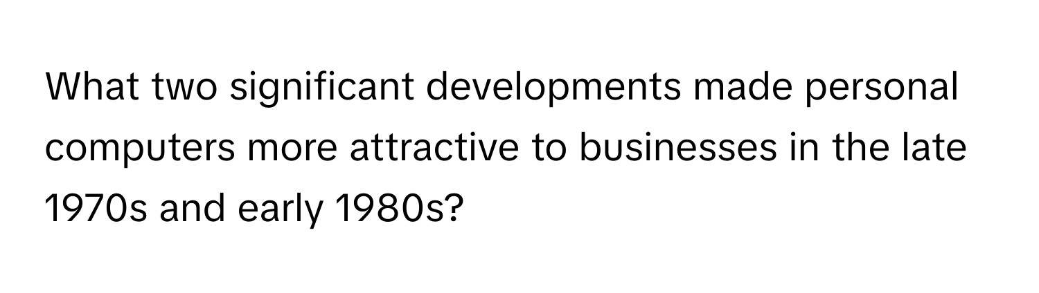 What two significant developments made personal computers more attractive to businesses in the late 1970s and early 1980s?