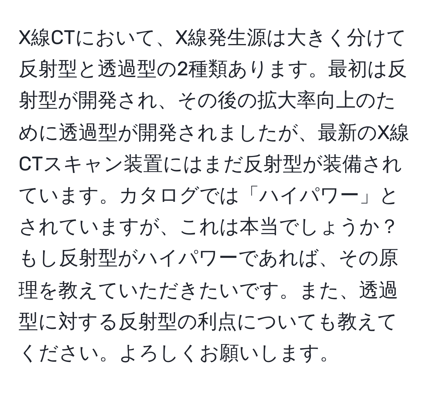 X線CTにおいて、X線発生源は大きく分けて反射型と透過型の2種類あります。最初は反射型が開発され、その後の拡大率向上のために透過型が開発されましたが、最新のX線CTスキャン装置にはまだ反射型が装備されています。カタログでは「ハイパワー」とされていますが、これは本当でしょうか？もし反射型がハイパワーであれば、その原理を教えていただきたいです。また、透過型に対する反射型の利点についても教えてください。よろしくお願いします。