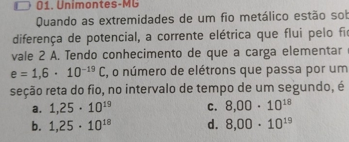 Unimontes-MG
Quando as extremidades de um fio metálico estão sob
diferença de potencial, a corrente elétrica que flui pelo fir
vale 2 A. Tendo conhecimento de que a carga elementar
e=1,6· 10^(-19)C , o número de elétrons que passa por um
seção reta do fio, no intervalo de tempo de um segundo, é
a. 1,25· 10^(19) C. 8,00· 10^(18)
b. 1,25· 10^(18) d. 8,00· 10^(19)