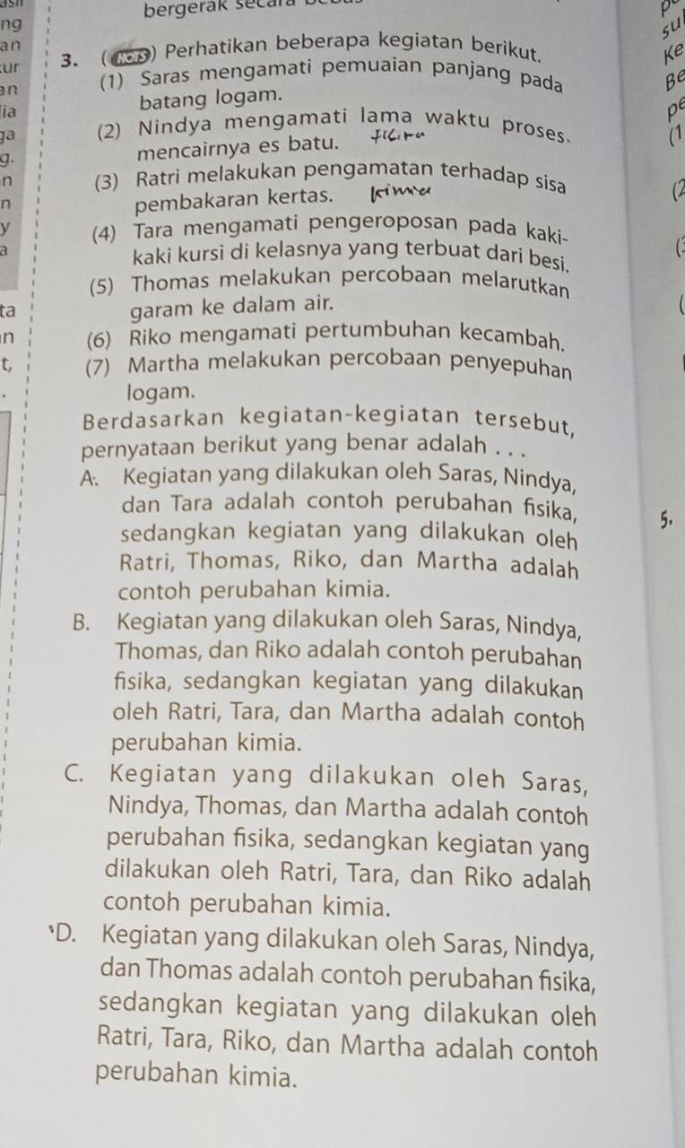 bergerak secara
p
ng
su
an
ür 3. (45p) Perhatikan beberapa kegiatan berikut.
Ke
an (1) Saras mengamatì pemuaian panjang pada
Be
ia batang logam.
pe
ga (2) Nindya mengamati lama waktu proses.
g.
mencairnya es batu.
(1
n (3) Ratri melakukan pengamatan terhadap sisa
n
pembakaran kertas. kima
C
y (4) Tara mengamati pengeroposan pada kaki-
a kaki kursi di kelasnya yang terbuat dari besi.
(5) Thomas melakukan percobaan melarutkan
ta
garam ke dalam air.
n (6) Riko mengamati pertumbuhan kecambah.
t. (7) Martha melakukan percobaan penyepuhan
logam.
Berdasarkan kegiatan-kegiatan tersebut,
pernyataan berikut yang benar adalah . . .
A. Kegiatan yang dilakukan oleh Saras, Nindya,
dan Tara adalah contoh perubahan fisika, 5.
sedangkan kegiatan yang dilakukan oleh 
Ratri, Thomas, Riko, dan Martha adalah
contoh perubahan kimia.
B. Kegiatan yang dilakukan oleh Saras, Nindya,
Thomas, dan Riko adalah contoh perubahan
fisika, sedangkan kegiatan yang dilakukan
oleh Ratri, Tara, dan Martha adalah contoh
perubahan kimia.
C. Kegiatan yang dilakukan oleh Saras,
Nindya, Thomas, dan Martha adalah contoh
perubahan fisika, sedangkan kegiatan yang
dilakukan oleh Ratri, Tara, dan Riko adalah
contoh perubahan kimia.
*D. Kegiatan yang dilakukan oleh Saras, Nindya,
dan Thomas adalah contoh perubahan fisika,
sedangkan kegiatan yang dilakukan oleh
Ratri, Tara, Riko, dan Martha adalah contoh
perubahan kimia.