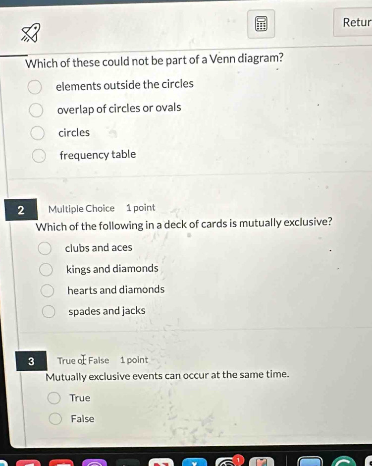 Retur
Which of these could not be part of a Venn diagram?
elements outside the circles
overlap of circles or ovals
circles
frequency table
2 Multiple Choice 1 point
Which of the following in a deck of cards is mutually exclusive?
clubs and aces
kings and diamonds
hearts and diamonds
spades and jacks
3 True of False 1 point
Mutually exclusive events can occur at the same time.
True
False
