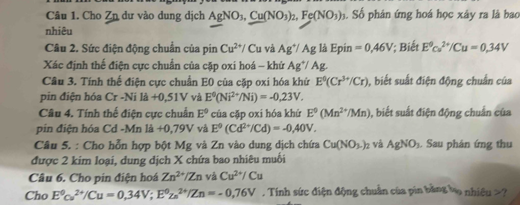 Cho Zn dư vào dung dịch AgNO_3,Cu(NO_3)_2,Fe(NO_3)_3. Số phản ứng hoá học xây ra là bao
nhiêu
Câu 2. Sức điện động chuẩn của pin Cu^(2+)/ Cu và Ag^+/Ag là Epin =0,46V; Biết E^0cu^(2+)/Cu=0,34V
Xác định thế điện cực chuẩn của cặp oxi hoá - khử Ag^+/Ag.
Câu 3. Tính thế điện cực chuẩn E0 của cặp oxi hóa khử E^0(Cr^(3+)/Cr) ), biết suất điện động chuẩn của
pin điện hóa Cr-Nila+0.51V và E^0(Ni^(2+)/Ni)=-0,23V.
Câu 4. Tính thế điện cực chuẩn E^0 của cặp oxi hóa khử E^9(Mn^(2+)/Mn) 1, biết suất điện động chuẩn của
pin điện hóa Cd -Mn là +0,79V và E^9(Cd^(2+)/Cd)=-0,40V.
Câu 5. : Cho hỗn hợp bột Mg và Zn vào dung dịch chứa Cu(NO_3-)_2 : và AgNO_3. Sau phân ứng thu
được 2 kim loại, dung dịch X chứa bao nhiêu muối
Câu 6. Cho pin điện hoá Zn^(2+)/Zn và Cu^(2+)/Cu
Cho E^0c_u^((2+)/Cu=0,34V;E^0)z_n^(2+)/Zn=-0,76V Tính sức điện động chuẩn của pin bằng bọ nhiều >?