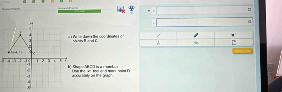 Question Pragness Homework Progress a) B:
C:
a) Write down the coordinates of
points B and C.
Sutend Ansuan
-5
b) Shape ABCD is a rhombus.
Use the ×* tool and mark point D
accurately on the graph.