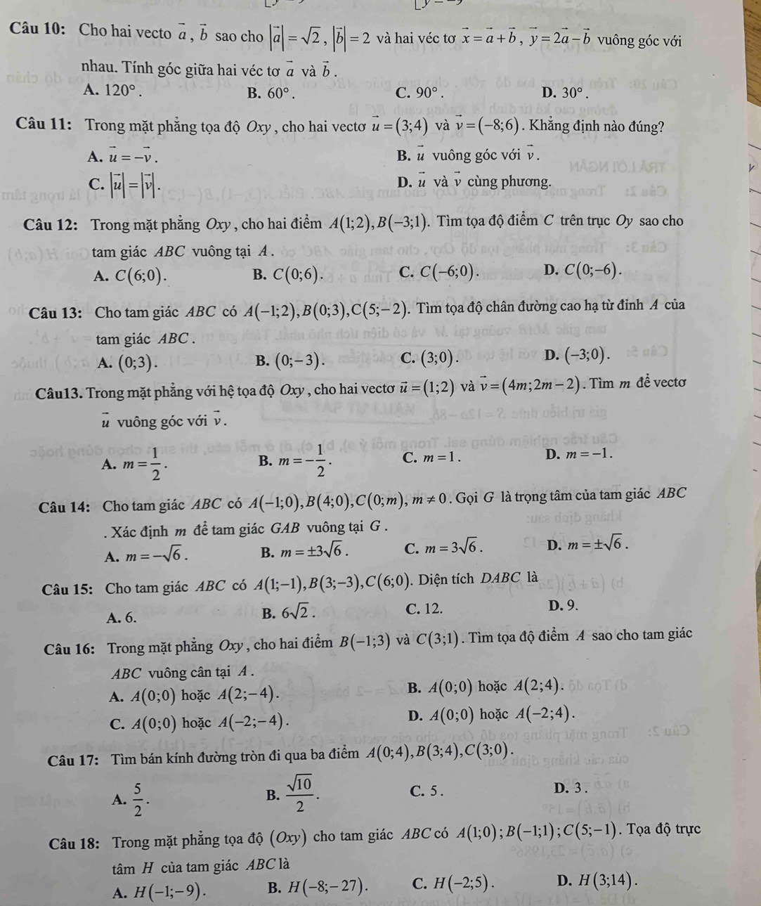 Cho hai vecto vector a,vector b sao cho |vector a|=sqrt(2),|vector b|=2 và hai véc tơ vector x=vector a+vector b,vector y=2vector a-vector b vuông góc với
nhau. Tính góc giữa hai véc tơ vector a và vector b.
A. 120°. B. 60°. C. 90°. D. 30°.
Câu 11: Trong mặt phẳng tọa độ Oxy , cho hai vectơ vector u=(3;4) và vector v=(-8;6) Khẳng định nào đúng?
A. vector u=-vector v. B. vector u vuông góc với v.
D. vector u
C. |vector u|=|vector v|. và v cùng phương.
Câu 12: Trong mặt phẳng Oxy , cho hai điểm A(1;2),B(-3;1). Tìm tọa độ điểm C trên trục Oy sao cho
tam giác ABC vuông tại A .
A. C(6;0). B. C(0;6). C. C(-6;0). D. C(0;-6).
Câu 13: Cho tam giác ABC có A(-1;2),B(0;3),C(5;-2). Tìm tọa độ chân đường cao hạ từ đinh A của
tam giác ABC .
D.
A. (0;3). (0;-3). C. (3;0). (-3;0).
B.
Câu13. Trong mặt phẳng với hệ tọa độ Oxy , cho hai vectơ vector u=(1;2) và vector v=(4m;2m-2). Tìm m để vectơ
# vuông góc với vector v
A. m= 1/2 . m=- 1/2 . C. m=1. D. m=-1.
B.
Câu 14: Cho tam giác ABC có A(-1;0),B(4;0),C(0;m),m!= 0. Gọi G là trọng tâm của tam giác ABC
Xác định m để tam giác GAB vuông tại G .
A. m=-sqrt(6). B. m=± 3sqrt(6). C. m=3sqrt(6). D. m=± sqrt(6).
Câu 15: Cho tam giác ABC có A(1;-1),B(3;-3),C(6;0). Diện tích DABC là
B. 6sqrt(2).
A. 6. C. 12.
D. 9.
Câu 16: Trong mặt phẳng Oxy , cho hai điểm B(-1;3) và C(3;1). Tìm tọa độ điểm A sao cho tam giác
ABC vuông cân tại A .
A. A(0;0) hoặc A(2;-4).
B. A(0;0) hoặc A(2;4).
C. A(0;0) hoặc A(-2;-4).
D. A(0;0) hoặc A(-2;4).
Câu 17: Tìm bán kính đường tròn đi qua ba điểm A(0;4),B(3;4),C(3;0).
A.  5/2 .
B.  sqrt(10)/2 . C. 5 .
D. 3 .
Câu 18: Trong mặt phẳng tọa độ (Oxy) cho tam giác ABC có A(1;0);B(-1;1);C(5;-1) Tọa độ trực
tâm H của tam giác ABC là
A. H(-1;-9). B. H(-8;-27). C. H(-2;5). D. H(3;14).