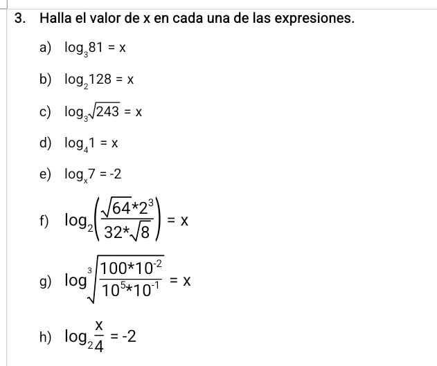 Halla el valor de x en cada una de las expresiones. 
a) log _381=x
b) log _2128=x
c) log _3sqrt(243)=x
d) log _41=x
e) log _x7=-2
f) log _2( (sqrt(64)*2^3)/32^*sqrt(8) )=x
g) log sqrt[3](frac 100^*10^(-2))10^5*10^(-1)=x
h) log _2 x/4 =-2