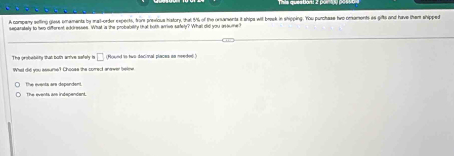 This question: 2 point(s) possible
A company selling glass omaments by mail-order expects, from previous history, that 5% of the ornaments it ships will break in shipping. You purchase two ornaments as gifts and have them shipped
separately to two different addresses. What is the probability that both arrive safely? What did you assume?
The probability that both arrive safely is □ (Round to two decimal places as needed.)
What did you assume? Choose the correct answer below.
The events are dependent.
The events are independent.