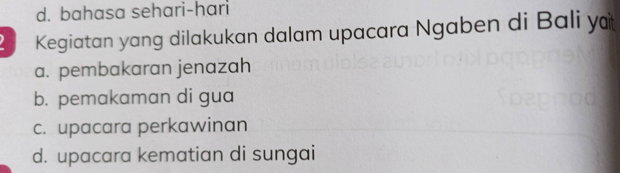 d. bahasa sehari-hari
Kegiatan yang dilakukan dalam upacara Ngaben di Bali y
a. pembakaran jenazah
b. pemakaman di gua
c. upacara perkawinan
d. upacara kematian di sungai