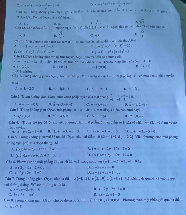 C. x^2+y^2+z^2-1x- 11/2 y+6=0. D. x^2+y^2+z^2+x+ 11/2 y+6=0.
Câu 12. Trong không gian Ozyz , gọi / là tâm mặt cầu đi qua bổn điểm A 1;-3;-2 , B 4;-3;1 , C 1;0;1 ,
D 3; −2; 3 . Độ dài đoạn thắng OI bằng
A. 11. B. 5 . C. sqrt(5).
D. sqrt(11).
Câu 13. Cho điểm A(2;0;0),B(0;2;0),C(0;0;2),D(2;2;2). Mặt cầu ngoại tiếp tứ diện ABCD có bản kính là:
A. 3 B.  sqrt(3)/2 . C. sqrt(3).
D.  sqrt(2)/3 
Câu 14. Viết phương trình mặt cầu tâm I(1;0;3) , cắt trục Ox tại hai điểm AB sao cho AB=8.
A. (x-1)^2+y^2+(z-3)^2=5. B. (x+1)^2+y^2+(z+3)^2=25.
C. (x-1)^2+y^2+(z-3)^2=25. D. (x+1)^2+y^2+(z+3)^2=5.
Câu 15. Trong không gian với hệ trục toạ độ Oxyz , cho mặt cầu có phương trình
x^2+y^2+z^2-4x-2y+2z-10=0 cắt trục Ox tại 2 điểm A, B . Tọa độ trung điểm của đoạn AB là
A. (4;0;0). B. (1;0;0). C. (2;0;0). D. (0;0;1).
b) Mặt phẳng.
Câu 1. Trong không gian Oxyz , cho mặt phẳng P:x-2y-z+3=0 Mặt phẳng P có một vectơ pháp tuyển
n là overline n
A. vector n1;-2;3. B. vector n-1;2;-1. C. vector n1;-2;-1. D. vector n1;2;1.
Câu 2. Trong không gian Oxyz , một vectơ pháp tuyến của mặt phẳng  x/-2 + y/-1 + z/3 =1 là
A. overline n=(-2;-1;3) B. overline n=(-3;-6;-2) C. overline n=(2;-1;3) D. overline n=(3;6;-2)
Câu 3. Trong không gian Oxyz , mặt phẳng alpha :x-2z+3=0 đi qua điểm nào dưới đây?
A. Q0;0;3 B. M-3;5;0. C. N1;-2;3. D. P 1;0;-2 .
Câu 4. Trong h ộ tọa độ Oxyz, viết phương trình mặt phẳng đi qua điểm A(1;1;2) và nhận overline n=(2;1;-3) làm vecto
pháp tuyển.
A. x+y+2z+3=0. B. 2x+y-3z+3=0. C. 2x+y-3z-3=0. D. x+y+2z-3=0.
Câu 5. Trong không gian với hệ tọa độ Oxyz , cho hai điểm A(1;3;-4) và B(-1;2;2). Viết phương trình mặt phẳng
trung trực (α) của đoạn thẳng AB .
A. (alpha ):4x-2y+12z+17=0. B. (alpha ):4x-2y-12z-7=0.
C. (alpha ):4x+2y+12z+7=0. D. (alpha ):4x+2y-12z-17=0.
Câu 6. Phương trình mặt phẳng đi qua A(1;1;-2) , song song với (alpha ):x-2y+2z-1=0 là
B.
A. x+2y-2z+2=0. x-2y+2z=0.
C. x-2y+2z-5=0. D. x-2y+2z-1=0.
Câu 7. Trong không gian Oxyz , cho ba điểm A(-1;1;1),B(2;1;0)C(1;-1;2).Mặt phẳng đi qua A và vuông góc
với đường thẳng BC có phương trình là
B.
A. x+2y-2z+1=0 x+2y-2z-1=0
C. 3x+2z-1=0 D. 3x+2z+1=0
Câu 8. Trong không gian Oxyz , cho ba điểm A 2;0;0 , B 0;1;0 , C 0;0;3 . Phương trình mặt phẳng đi qua ba điểm
A, B, C là