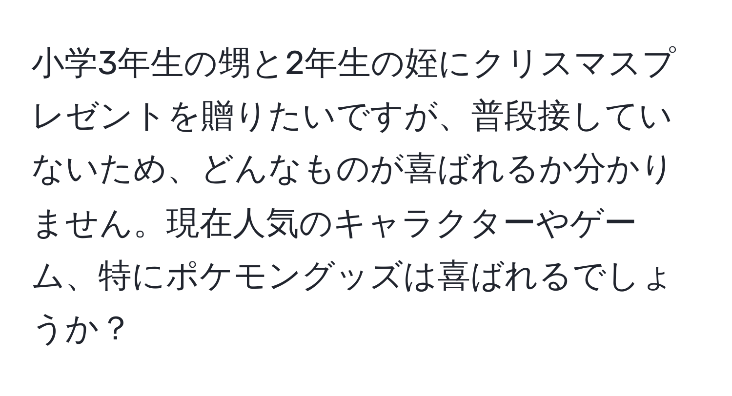 小学3年生の甥と2年生の姪にクリスマスプレゼントを贈りたいですが、普段接していないため、どんなものが喜ばれるか分かりません。現在人気のキャラクターやゲーム、特にポケモングッズは喜ばれるでしょうか？