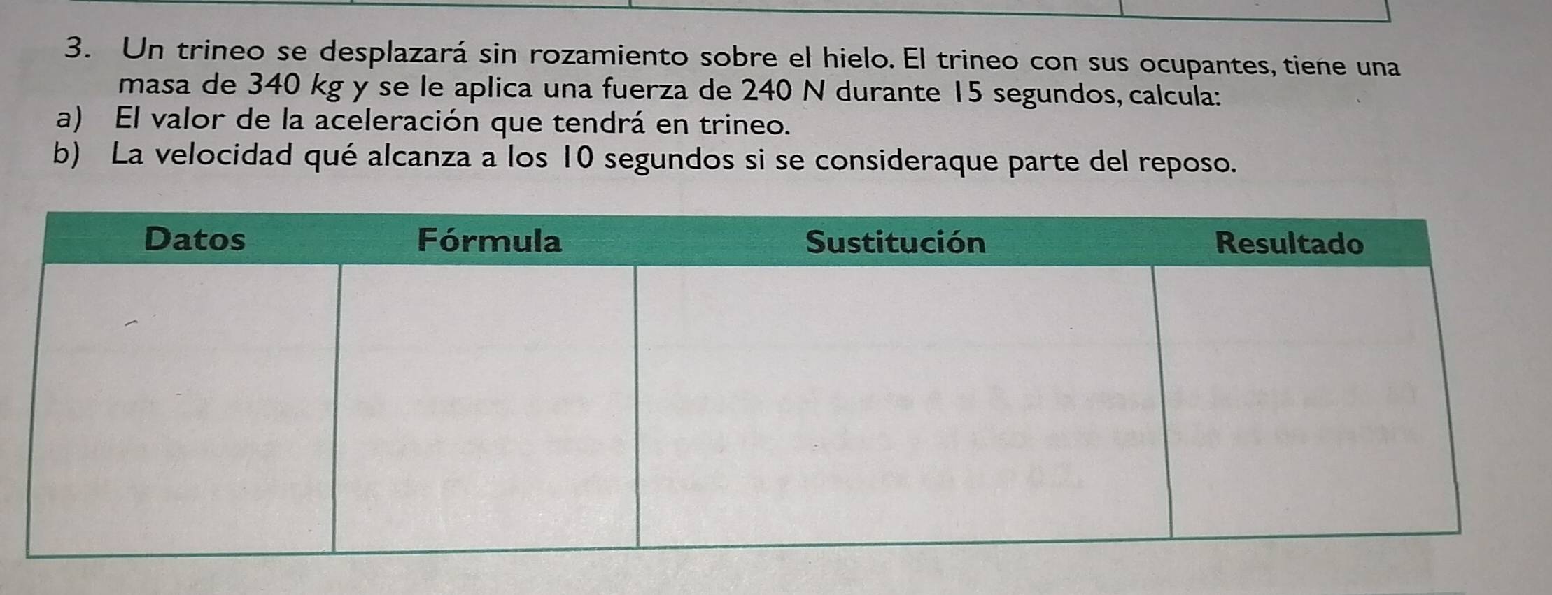 Un trineo se desplazará sin rozamiento sobre el hielo. El trineo con sus ocupantes, tiene una 
masa de 340 kg y se le aplica una fuerza de 240 N durante 15 segundos, calcula: 
a) El valor de la aceleración que tendrá en trineo. 
b) La velocidad qué alcanza a los 10 segundos si se consideraque parte del reposo.