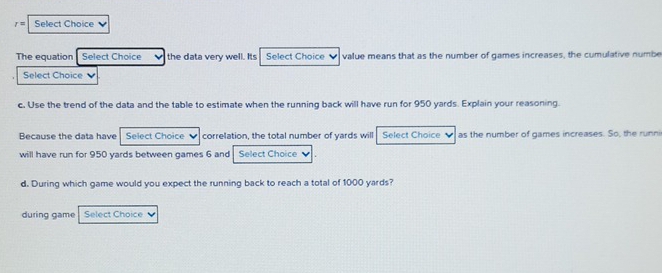 r= Select Choice ν 
The equation Select Choice v the data very well. Its Select Choice value means that as the number of games increases, the cumulative numbe 
Select Choice 
c. Use the trend of the data and the table to estimate when the running back will have run for 950 yards. Explain your reasoning. 
Because the data have Select Choice v correlation, the total number of yards will Select Choice as the number of games increases. So, the runni 
will have run for 950 yards between games 6 and Select Choice 
d. During which game would you expect the running back to reach a total of 1000 yards? 
during game Select Choice