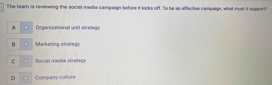 The team is reviewing the social media campaign before it kicks off. To be an effective campaign, what must it support?
A Organizational unit strategy
B Marketing strategy
C Social media strategy
D Company culture