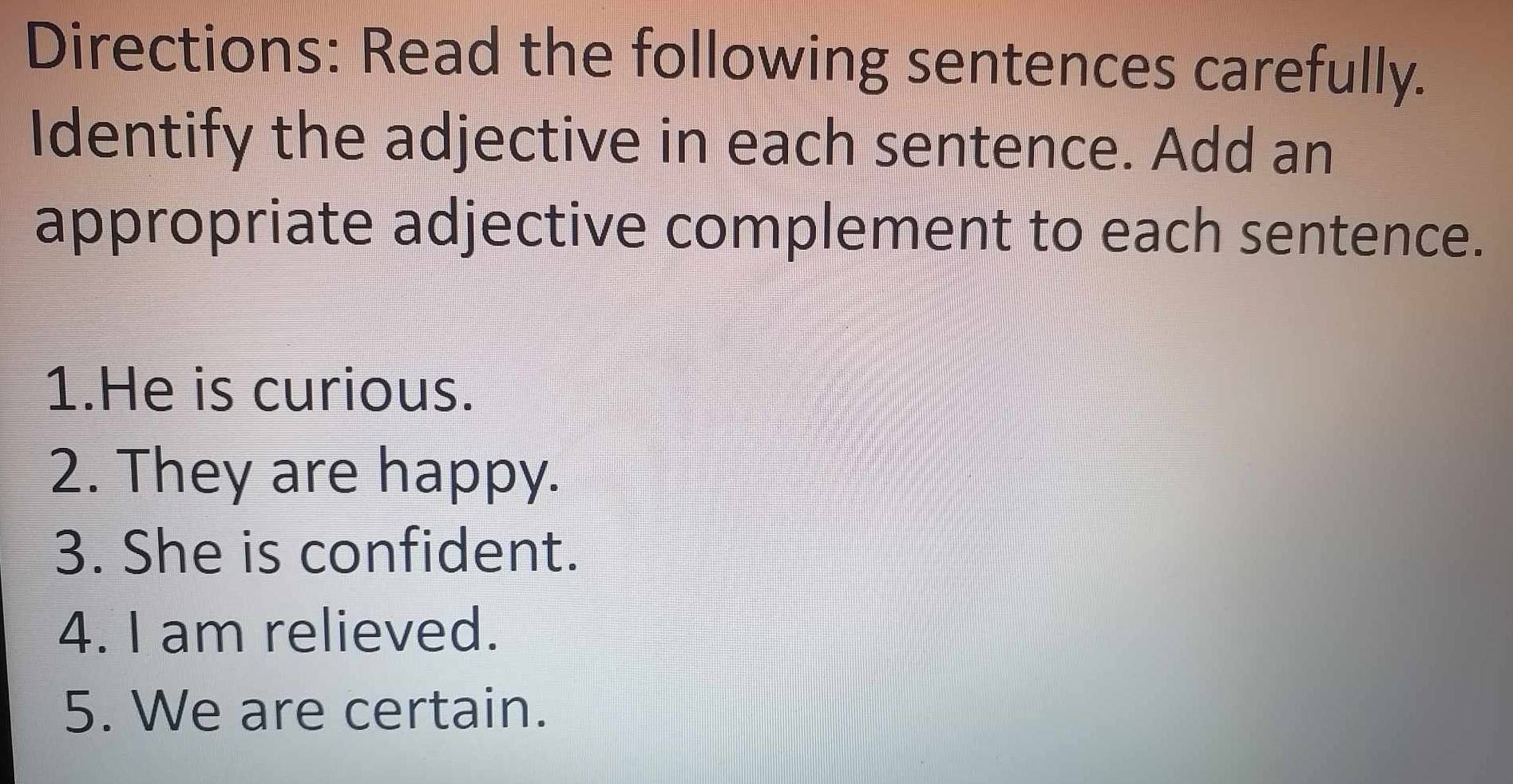 Directions: Read the following sentences carefully. 
Identify the adjective in each sentence. Add an 
appropriate adjective complement to each sentence. 
1.He is curious. 
2. They are happy. 
3. She is confident. 
4. I am relieved. 
5. We are certain.