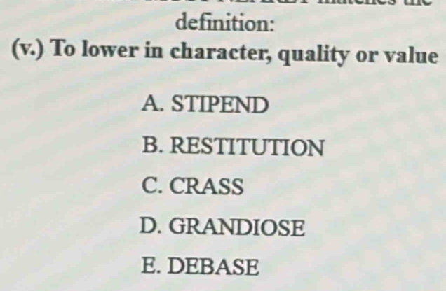 definition:
(v.) To lower in character, quality or value
A. STIPEND
B. RESTITUTION
C. CRASS
D. GRANDIOSE
E. DEBASE