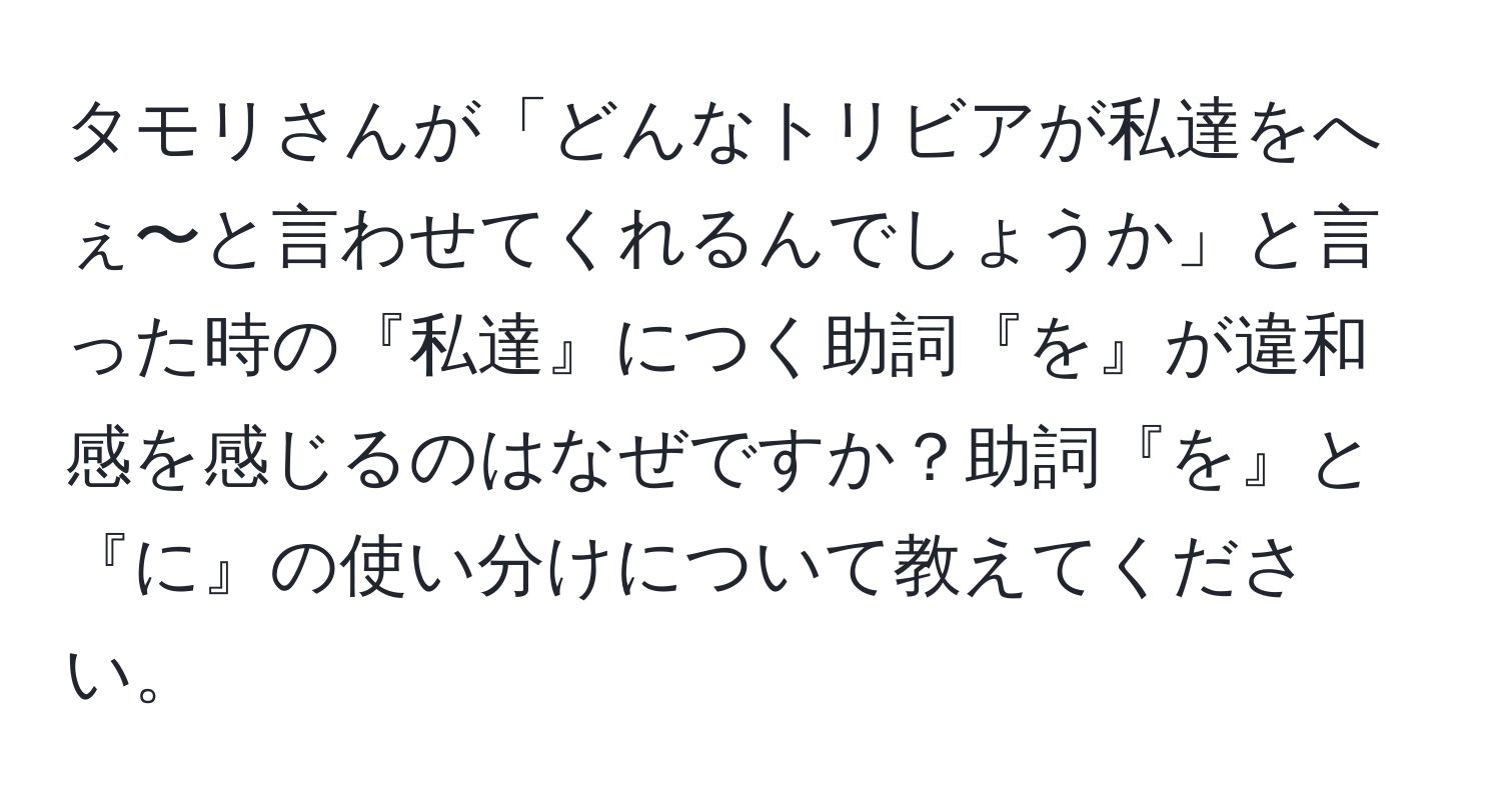 タモリさんが「どんなトリビアが私達をへぇ〜と言わせてくれるんでしょうか」と言った時の『私達』につく助詞『を』が違和感を感じるのはなぜですか？助詞『を』と『に』の使い分けについて教えてください。