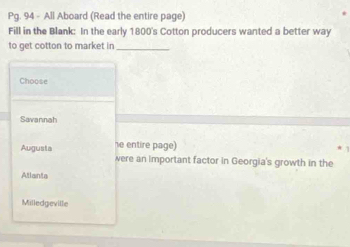 Pg. 94 - All Aboard (Read the entire page)
Fill in the Blank: In the early 1800 's Cotton producers wanted a better way
to get cotton to market in_
Choose
Savannah
he entire page)
Augusta were an important factor in Georgia's growth in the
Atlanta
Milledgeville