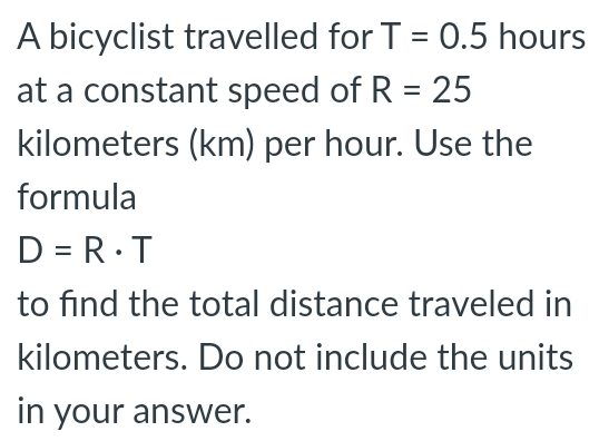 A bicyclist travelled for T=0.5 hours
at a constant speed of R=25
kilometers (km) per hour. Use the
formula
D=R· T
to find the total distance traveled in
kilometers. Do not include the units
in your answer.