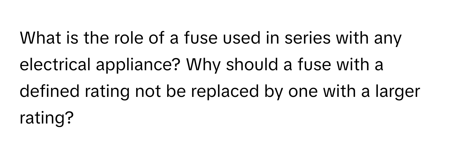 What is the role of a fuse used in series with any electrical appliance? Why should a fuse with a defined rating not be replaced by one with a larger rating?