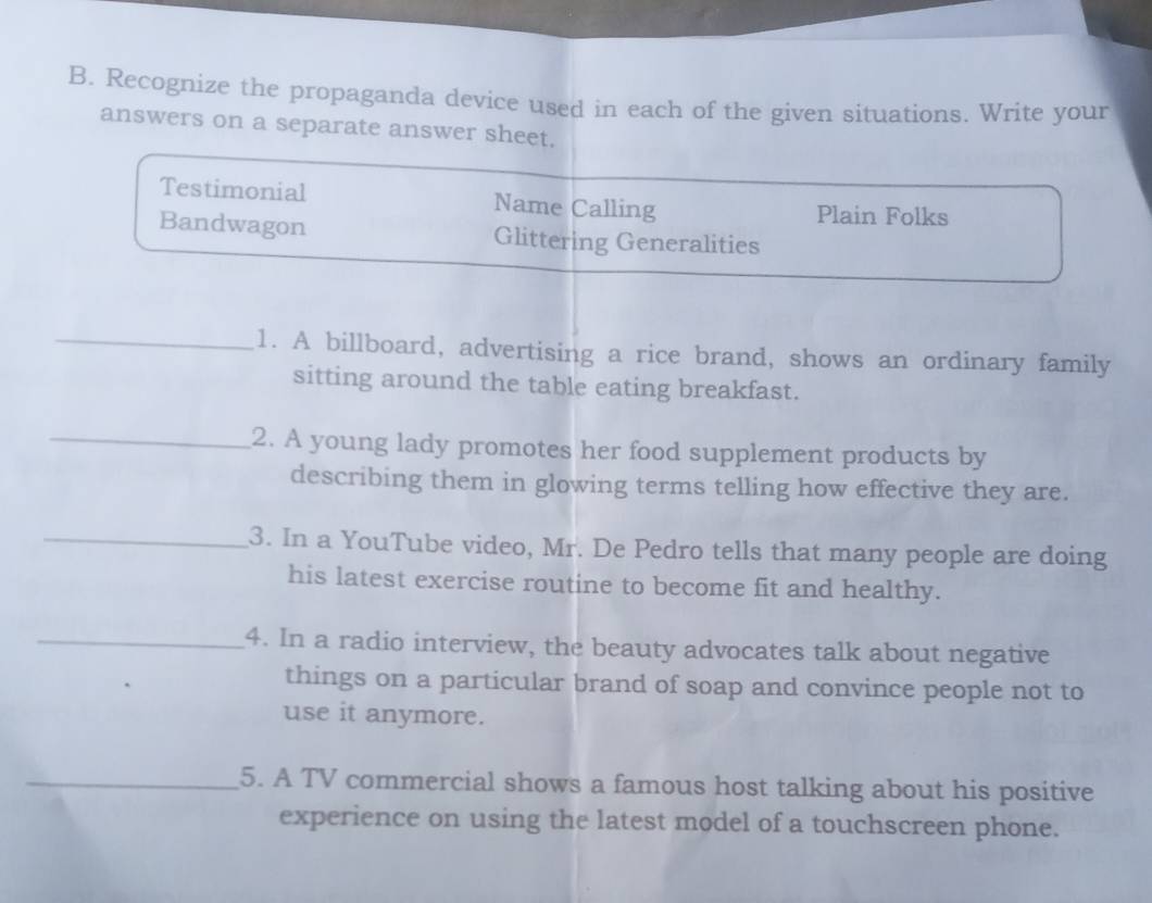 Recognize the propaganda device used in each of the given situations. Write your 
answers on a separate answer sheet. 
Testimonial Name Calling Plain Folks 
Bandwagon Glittering Generalities 
_1. A billboard, advertising a rice brand, shows an ordinary family 
sitting around the table eating breakfast. 
_2. A young lady promotes her food supplement products by 
describing them in glowing terms telling how effective they are. 
_3. In a YouTube video, Mr. De Pedro tells that many people are doing 
his latest exercise routine to become fit and healthy. 
_4. In a radio interview, the beauty advocates talk about negative 
things on a particular brand of soap and convince people not to 
use it anymore. 
_5. A TV commercial shows a famous host talking about his positive 
experience on using the latest model of a touchscreen phone.