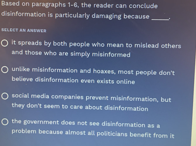 Based on paragraphs 1-6, the reader can conclude
disinformation is particularly damaging because _:
SELECT AN ANSWER
it spreads by both people who mean to mislead others
and those who are simply misinformed
unlike misinformation and hoaxes, most people don't
believe disinformation even exists online
social media companies prevent misinformation, but
they don't seem to care about disinformation
the government does not see disinformation as a
problem because almost all politicians benefit from it