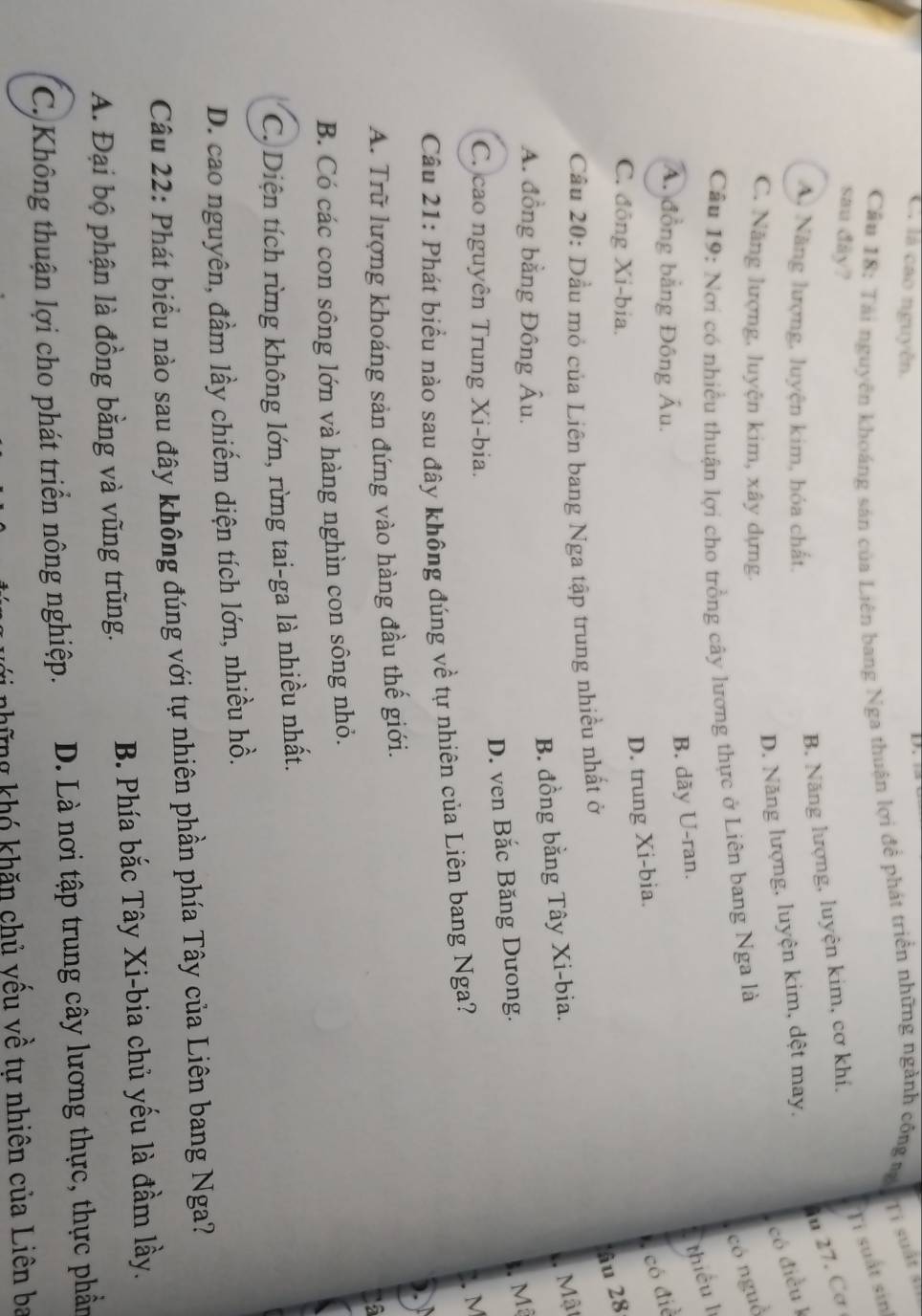 C. là cao nguyễn.
Cầu 18: Tài nguyên khoáng sản của Liên bang Nga thuận lợi đề phát triển những ngành công mộ Ti suất sĩ
Ti suất sin
sau đây?
27. Cơ
A. Năng lượng, luyện kim, hóa chất.
B. Năng lượng, luyện kim, cơ khí,
có điều l
D. Năng lượng, luyện kim, dệt may,
C. Năng lượng, luyện kim, xây dựng.
Câu 19: Nơi có nhiều thuận lợi cho trồng cây lương thực ở Liên bang Nga là
có nguồ
A. đồng bằng Đông Âu.
B. dãy U-ran.
thiếu lì
C. đồng Xi-bia.
D. trung Xi-bia.
,có điể
lâu 28
Cầu 20: Dầu mỏ của Liên bang Nga tập trung nhiều nhất ở
A. đồng bằng Đông Âu.
B. đồng bằng Tây Xi-bia.
Mật
D. ven Bắc Băng Dưong.
s. Mã
C. cao nguyên Trung Xi-bia.
Câu 21: Phát biểu nào sau đây không đúng về tự nhiên của Liên bang Nga?
2.M

A. Trữ lượng khoáng sản đứng vào hàng đầu thế giới.
B. Có các con sông lớn và hàng nghìn con sông nhỏ.
C. Diện tích rừng không lớn, rừng tai-ga là nhiều nhất.
D. cao nguyên, đầm lầy chiếm diện tích lớn, nhiều hồ.
Câu 22: Phát biểu nào sau đây không đúng với tự nhiên phần phía Tây của Liên bang Nga?
A. Đại bộ phận là đồng bằng và vũng trũng. B. Phía bắc Tây Xi-bia chủ yếu là đầm lầy.
C. Không thuận lợi cho phát triển nông nghiệp. D. Là nơi tập trung cây lương thực, thực phần
vi những khó khăn chủ yếu về tự nhiên của Liên ba