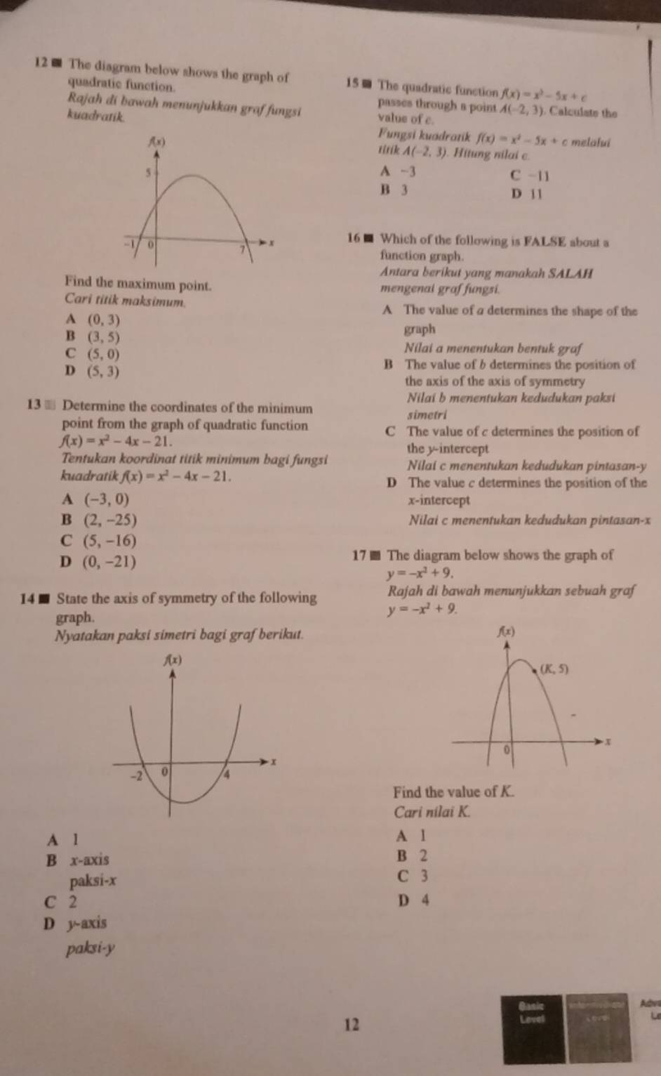 The diagram below shows the graph of 15 ■ The quadratic function f(x)=x^3-5x+c
quadratic function. passes through a point
Rajah di bawah menunjukkan graf fungsi
kuadratik. value of c. A(-2,3) Calculate the
Fungsi kuadratik f(x)=x^2-5x+c melalui
titik A(-2,3). Hitung nilai c.
A -3 C -11
B 3 D 1 1
16 ■ Which of the following is FALSE about a
function graph.
Antara berikut yang manakah SALAH
Find the maximum point. mengenai graf fungsi.
Cari titik maksimum. A The value of a determines the shape of the
A (0,3)
B (3,5)
graph
C (5,0)
Nilai a menentukan bentuk graf
D (5,3)
B The value of b determines the position of
the axis of the axis of symmetry
Nilai b menentukan kedudukan paksi
13 ≡ Determine the coordinates of the minimum
simetri
point from the graph of quadratic function C The value of c determines the position of
f(x)=x^2-4x-21.
the y-intercept
Tentukan koordinat titik minimum bagi fungsi Nilai c menentukan kedudukan pintasan-y
kuadratik f(x)=x^2-4x-21. D The value c determines the position of the
A (-3,0) x-intercept
B (2,-25) Nilai c menentukan kedudukan pintasan-x
C (5,-16)
D (0,-21)
17 ■ The diagram below shows the graph of
y=-x^2+9.
14 ■ State the axis of symmetry of the following Rajah di bawah menunjukkan sebuah graf
graph.
y=-x^2+9.
Nyatakan paksi simetri bagi graf berikut. 
Find the value of K.
Cari nilai K.
A 1 A l
B x-axis B 2
paksi-x C 3
C 2 D 4
D y-axis
paksi-y
Aes
12
“∞ Le