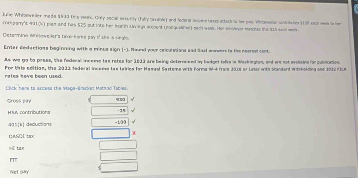 Julie Whiteweiler made $930 this week. Only social security (fully taxable) and federal income taxes attach to her pay: Whiteweiler contributes $100 each week to her 
company's 401 (k) plan and has $25 put into her health savings account (nonqualified) each week. Her employer matches this $25 each week. 
Determine Whiteweiler's take-home pay if she is single. 
Enter deductions beginning with a minus sign (-). Round your calculations and final answers to the nearest cent. 
As we go to press, the federal income tax rates for 2023 are being determined by budget talks in Washington, and are not available for publication. 
For this edition, the 2022 federal income tax tables for Manual Systems with Forms W- 4 from 2020 or Later with Standard Withholding and 2022 FICA 
rates have been used. 
Click here to access the Wage-Bracket Method Tables. 
Gross pay $ 930
HSA contributions -25
401 (k) deductions -100
OASDI tax 
x 
HI tax 
FIT 
S 
Net pay