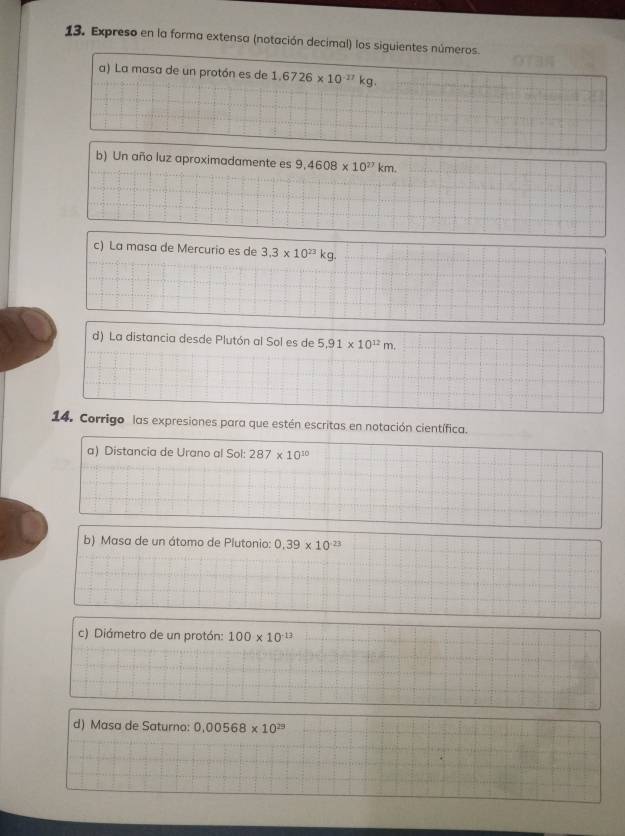 Expreso en la forma extensa (notación decimal) los siguientes números. 
a) La masa de un protón es de 1.6726* 10^(-17)kg. 
b) Un año luz aproximadamente es 9.4608* 10^(27)km. 
c) La masa de Mercurio es de 3.3* 10^(23)kg. 
d) La distancia desde Plutón al Sol es de 5.91* 10^(12)m. 
14. Corrigo las expresiones para que estén escritas en notación científica. 
a) Distancia de Urano al Sol: 287* 10^(10)
b) Masa de un átomo de Plutonio: 0.39* 10^(-23)
c) Diámetro de un protón: 100* 10^(-13)
d) Masa de Saturno: 0.00568* 10^(29)