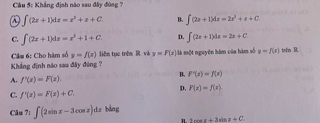 Khẳng định nào sau đây đúng ?
A ∈t (2x+1)dx=x^2+x+C.
B. ∈t (2x+1)dx=2x^2+x+C.
D.
C. ∈t (2x+1)dx=x^2+1+C. ∈t (2x+1)dx=2x+C. 
Câu 6: Cho hàm số y=f(x) liên tục trên R và y=F(x) là một nguyên hàm của hàm số y=f(x) trên R.
Khẳng định nào sau đây đúng ?
B. F'(x)=f(x)
A. f'(x)=F(x).
D. F(x)=f(x).
C. f'(x)=F(x)+C. 
Câu 7: ∈t (2sin x-3cos x)dx bằng
B. 2cos x+3sin x+C.