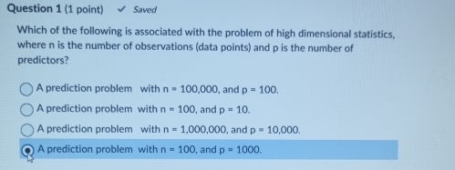 Saved
Which of the following is associated with the problem of high dimensional statistics,
where n is the number of observations (data points) and p is the number of
predictors?
A prediction problem with n=100,000 , and p=100.
A prediction problem with n=100 , and p=10.
A prediction problem with n=1,000,000 , and p=10,000.
A prediction problem with n=100 , and p=1000.