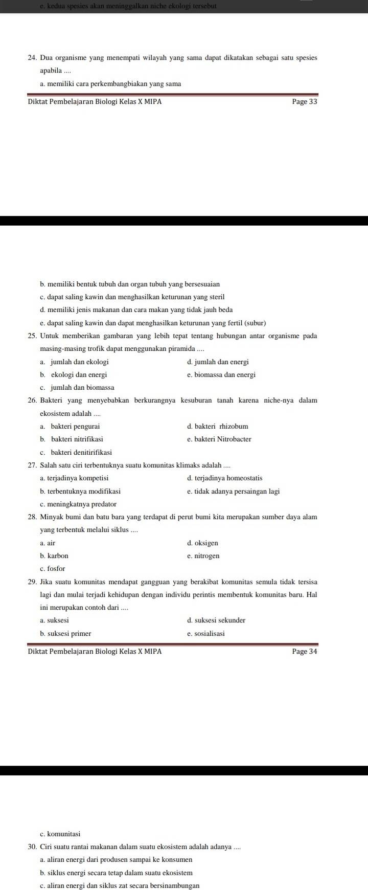 e, kedua spesies akan meninggalkan niche ekologi tersebut
24. Dua organisme yang menempati wilayah yang sama dapat dikatakan sebagai satu spesies
apabila ....
a. memiliki cara perkembangbiakan yang sama
Diktat Pembelajaran Biologi Kelas X MIPA Page 33
b. memiliki bentuk tubuh dan organ tubuh yang bersesuaian
c. dapat saling kawin dan menghasilkan keturunan yang steril
d. memiliki jenis makanan dan cara makan yang tidak jauh beda
e. dapat saling kawin dan dapat menghasilkan keturunan yang fertil (subur)
25. Untuk memberikan gambaran yang lebih tepat tentang hubungan antar organisme pada
masing-masing trofik dapat menggunakan piramida ....
a. jumlah dan ekologi d. jumlah dan energi
b. ekologi dan energi e, biomassa dan energi
c. jumlah dan biomassa
ekosistem adalah ....
a. bakteri pengurai d. bakteri rhizobum
b. bakteri nitrifikasi e. bakteri Nitrobacter
c. bakteri denitirifikasi
a. terjadinya kompetisi d. terjadinya homeostatis
b. terbentuknya modifikasi e. tidak adanya persaingan lagi
c. meningkatnya predator
28. Minyak bumi dan batu bara yang terdapat di perut bumi kita merupakan sumber daya alam
yang terbentuk melalui siklus ....
a. air d. oksigen
b. karbon e. nitrogen
c. fosfor
29. Jika suatu komunitas mendapat gangguan yang berakibat komunitas semula tidak tersisa
lagi dan mulai terjadi kehidupan dengan individu perintis membentuk komunitas baru. Hal
ini merupakan contoh dari ....
a. suksesi d. suksesi sekunder
b. suksesi primer e. sosialisasi
Diktat Pembelajaran Biologi Kelas X MIPA Page 34
c. komunitasi
30. Ciri suatu rantai makanan dalam suatu ekosistem adalah adanya ....
a. aliran energi dari produsen sampai ke konsumen
b. siklus energi secara tetap dalam suatu ekosistem
c. aliran energi dan siklus zat secara bersinambungan