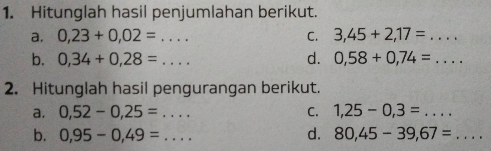 Hitunglah hasil penjumlahan berikut. 
a. 0,23+0,02=... C. 3,45+2,17=... _ 
b. 0,34+0,28=... _ d. 0,58+0,74=.... _ 
2. Hitunglah hasil pengurangan berikut. 
a. 0,52-0,25= :... _ C. 1,25-0,3= _.... 
b. 0,95-0,49= _d. 80,45-39,67=... _