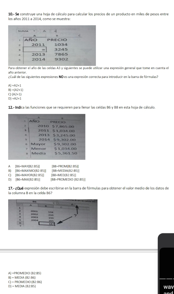 10.- Se construye una hoja de cálculo para calcular los precios de un producto en miles de pesos entre
los años 2011 a 2014, como se muestra:
Para obtener el año de las celdas A3 y siguientes se puede utilizar una expresión general que tome en cuenta el
año anterior.
¿Cuál de las siguientes expresiones NO es una expresión correcta para introducir en la barra de fórmulas?
A) =A2+1
B) =(A2+1)
C) (A2+1)
D) +A2+1
12.- Indica las funciones que se requieren para Ilenar las celdas B6 y B8 en esta hoja de cálculo.
A [B6=MAY(B2:B5)] [B8=PROM(B2:B5)]
B) [B6=MAXIMO(B2:B5)] [B8=MEDIA(B2:B5)]
C) [B6=MAYOR(B2:B5)] [B8=MED(B2:B5)]
D) [B6=MAX(B2:B5)] [B8=PROMEDIO(B2:B5)]
17.- ¿Que expresión debe escribirse en la barra de fórmulas para obtener el valor medio de los datos de
la columna B en la celda B6?
A) =PROMEDIO (B2:B5)
B) = MEDIA (B2:B6)
C) = PROMEDIO (B2:B6)
D) = MEDIA (B2:B5) wav