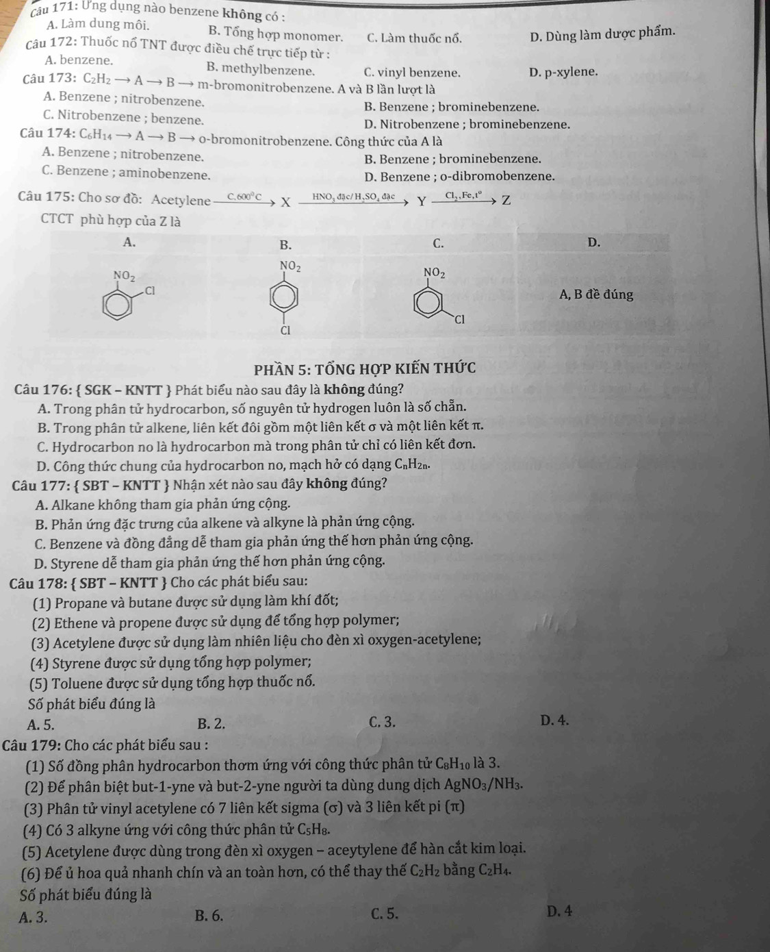 Ưng dụng nào benzene không có :
A. Làm dung môi. B. Tổng hợp monomer. C. Làm thuốc nổ. D. Dùng làm dược phẩm.
Câu 172: Thuốc nổ TNT được điều chế trực tiếp từ :
A. benzene.
B. methylbenzene. C. vinyl benzene. D. p-xylene.
Câu 173:C_2H_2to Ato B- m-bromonitrobenzene. A và B lần lượt là
A. Benzene ; nitrobenzene.
B. Benzene ; brominebenzene.
C. Nitrobenzene ; benzene. D. Nitrobenzene ; brominebenzene.
Câu 174:C_6H_14to Ato B B → o-bromonitrobenzene. Công thức của A là
A. Benzene ; nitrobenzene. B. Benzene ; brominebenzene.
C. Benzene ; aminobenzene. D. Benzene ; o-dibromobenzene.
Câu 175: Cho sơ đồ: Acetylene C.600^0C X _ qNO_3d Jc/H_2SO_4dac Yxrightarrow Cl_2,Fe,t^oZ
Phần 5: tỐnG hợp kIếN thức
Câu 176:  SGK - KNTT  Phát biểu nào sau đây là không đúng?
A. Trong phân tử hydrocarbon, số nguyên tử hydrogen luôn là số chẵn.
B. Trong phân tử alkene, liên kết đôi gồm một liên kết σ và một liên kết π.
C. Hydrocarbon no là hydrocarbon mà trong phân tử chỉ có liên kết đơn.
D. Công thức chung của hydrocarbon no, mạch hở có dạng C_n H2n.
Câu 177 7:  SBT - KNTT  Nhận xét nào sau đây không đúng?
A. Alkane không tham gia phản ứng cộng.
B. Phản ứng đặc trưng của alkene và alkyne là phản ứng cộng.
C. Benzene và đồng đẳng dễ tham gia phản ứng thế hơn phản ứng cộng.
D. Styrene dễ tham gia phản ứng thế hơn phản ứng cộng.
Câu 178:  SBT - KNTT  Cho các phát biểu sau:
(1) Propane và butane được sử dụng làm khí đốt;
(2) Ethene và propene được sử dụng để tổng hợp polymer;
(3) Acetylene được sử dụng làm nhiên liệu cho đèn xì oxygen-acetylene;
(4) Styrene được sử dụng tổng hợp polymer;
(5) Toluene được sử dụng tổng hợp thuốc nổ.
Số phát biểu đúng là
A. 5. B. 2. C. 3. D. 4.
Câu 179: Cho các phát biểu sau :
(1) Số đồng phân hydrocarbon thơm ứng với công thức phân tử C_8H_10 là 3.
(2) Để phân biệt but-1-yne và but-2-yne người ta dùng dung dịch AgNO_3/NH_3.
(3) Phân tử vinyl acetylene có 7 liên kết sigma (σ) và 3 liên kết pi (π)
(4) Có 3 alkyne ứng với công thức phân tử C_5H_8.
(5) Acetylene được dùng trong đèn xì oxygen - aceytylene để hàn cắt kim loại.
(6) Để ủ hoa quả nhanh chín và an toàn hơn, có thể thay thế C_2H_2 bằng C_2H_4.
Số phát biểu đúng là
A. 3. B. 6. C. 5. D. 4