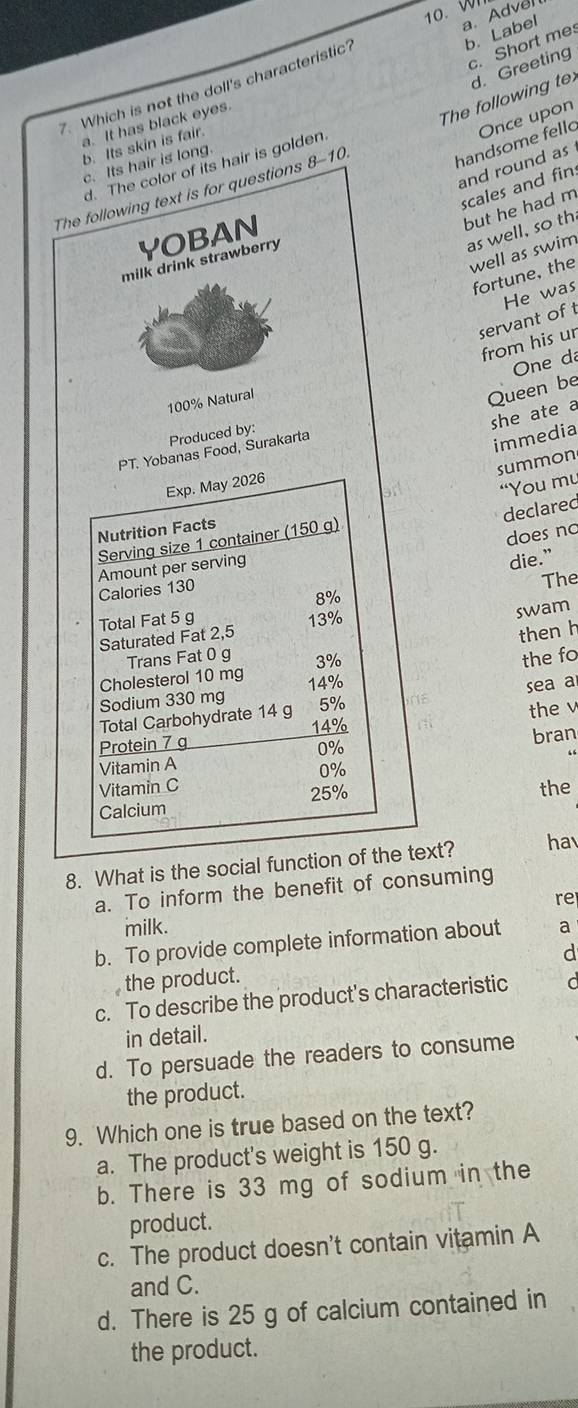 Wh
b. Label
c. Short me
7. Which is not the doll's characteristic' a. Advel
a. It has black eyes.
The following te d. Greeting
handsome fello Once upon
b. Its skin is fair.
c. Its hair is long.
and round as
d. The color of its hair is golden
scales and fin
The following text is for questions 8-10
but he had m
YOBAN
as well, so th
well as swim
milk drink strawberry
fortune, the
He was
servant of t
from his ur
One da
100% Natural
Queen be
she ate a
Produced by:
PT. Yobanas Food, Surakarta
immedia
summon
Exp. May 2026
“You mu
declared
Nutrition Facts
Serving size 1 container (150 g)
does no
Amount per serving
die.”
Calories 130
The
8%
Total Fat 5 g 13%
swam
Saturated Fat 2,5
then h
Trans Fat 0 g 3% the fo
Cholesterol 10 mg 14% sea a
Sodium 330 mg
Total Carbohydrate 14 g 5%
14%
Protein 7 g the v
0%
Vitamin A bran
0%
Vitamin C the
25%
Calcium
8. What is the social function of the text? hav
a. To inform the benefit of consuming
re
milk.
b. To provide complete information about a
d
the product.
c. To describe the product's characteristic
in detail.
d. To persuade the readers to consume
the product.
9. Which one is true based on the text?
a. The product's weight is 150 g.
b. There is 33 mg of sodium in the
product.
c. The product doesn't contain vitamin A
and C.
d. There is 25 g of calcium contained in
the product.