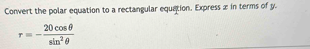 Convert the polar equation to a rectangular equation. Express x in terms of y.
r=- 20cos θ /sin^2θ  