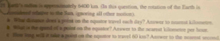 bath's aadion is appersimatelly 6400 km. (In this queation, the rotation of the Earth is 
pemudeed idative to the Sun, ignoring all other motion). 
s. What distance does a point on the equitor travel each day? Asswer to nearest kilometre. 
k What is the spued of a paint on the equator? Answer to the nearest kilometre per hour. 
s How ling will it taler a guint on the equter to travel 60 kn? Answer to the nearest second.