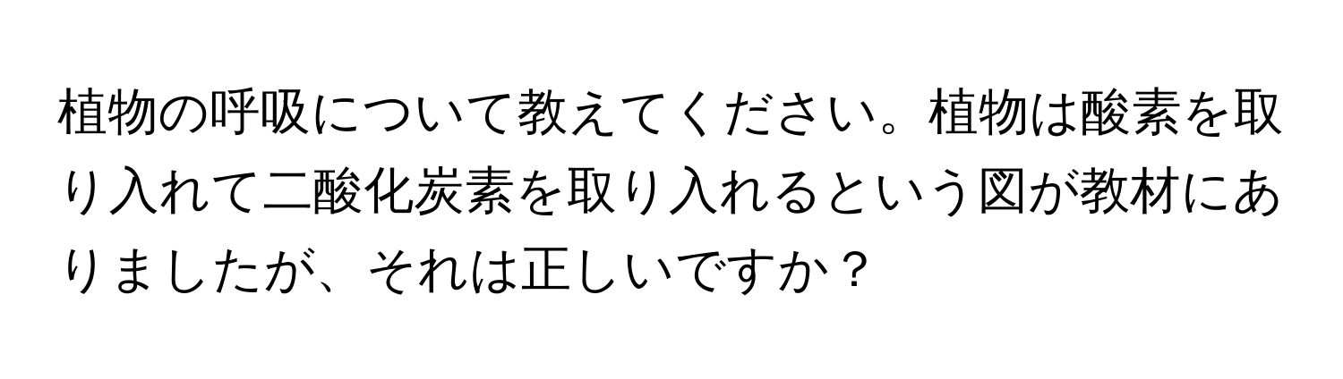 植物の呼吸について教えてください。植物は酸素を取り入れて二酸化炭素を取り入れるという図が教材にありましたが、それは正しいですか？
