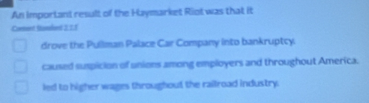 An important result of the Haymarket Riot was that it
Comment Stament 2, 21
drove the Pullman Palace Car Company into bankruptcy
caused suspicion of unions among employers and throughout America.
led to higher wages througbout the railroad industry.