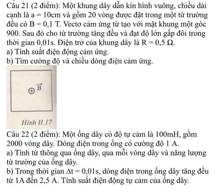 Một khung dây dẫn kín hình vuông, chiều dài 
cạnh là a=10cm và gồm 20 vòng được đặt trong một từ trường 
đều có B=0,1T 1. Vectơ cảm ứng từ tạo với mặt khung một góc
900. Sau đó cho từ trường tăng đều và đạt độ lớn gấp đôi trong 
thời gian 0,01s. Điện trở của khung dây là R=0,5Omega. 
a) Tính suất điện động cảm ứng. 
b) Tìm cường độ và chiều dòng điện cảm ứng. 
④ vector B
Hình II.17 
Câu 22 (2 điểm): Một ống dây có độ tự cảm là 100mH, gồm
2000 vòng dây. Dòng điện trong ồng có cường độ 1 A. 
a) Tính từ thông qua ồng dây, qua mỗi vòng dây và năng lượng 
từ trường của ồng dây. 
b) Trong thời gian △ t=0,01s , dòng điện trong ống dây tăng đều 
từ 1A đến 2,5 A. Tính suất điện động tự cảm của ông dây.