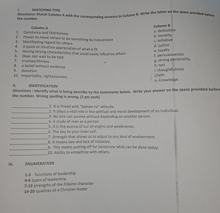 MATCHING TYPE
the number. Directions: Match Column A with the corresponding answers in Column B. Write the letter on the space provided before
Column A
Column B
a. dedication
1. Constancy and faithfulness
b. honesty
2. Power to move others to do something by inducement
c. initiative
3. Manifesting regard for others
d. justice
4. A quick or intuitive appreciation of what is fit
e. loyalty
5. Having strong characteristics that could easily influence others
6. Does not wait to be told
f. persuasiveness
7. trustworthiness
g. strong personality
8. a belief without evidence
h. tact
9. devotion i. thoughtfulness
10. impartiality, righteousness
j.faith
o. knowledge
II. IDENTIFICATION
Directions : Identify what is being describe by the statements below. Write your answer on the space provided before
the number. Wrong spelling is wrong. (2 pts each)
_1. It is linked with “bahala na” attitude.
_2. It plays a vital role in the spiritual and moral development of an individual.
_3. No one can survive without depending on another person.
_4. A study of man as a person.
_5. It is the source of our strengths and weaknesses.
_6. The key to your inner self.
_7. Strength that allows us to adjust to any kind of environment.
_
8. It means lazy and lack of initiative.
_9. This means putting off for tomorrow what can be done today.
_
10. Ability to empathize with others.
III. ENUMERATION
1-3 functions of leadership
4-6 types of leadership
7-13 strengths of the Filipino character
14- 20 qualities of a Christian leader