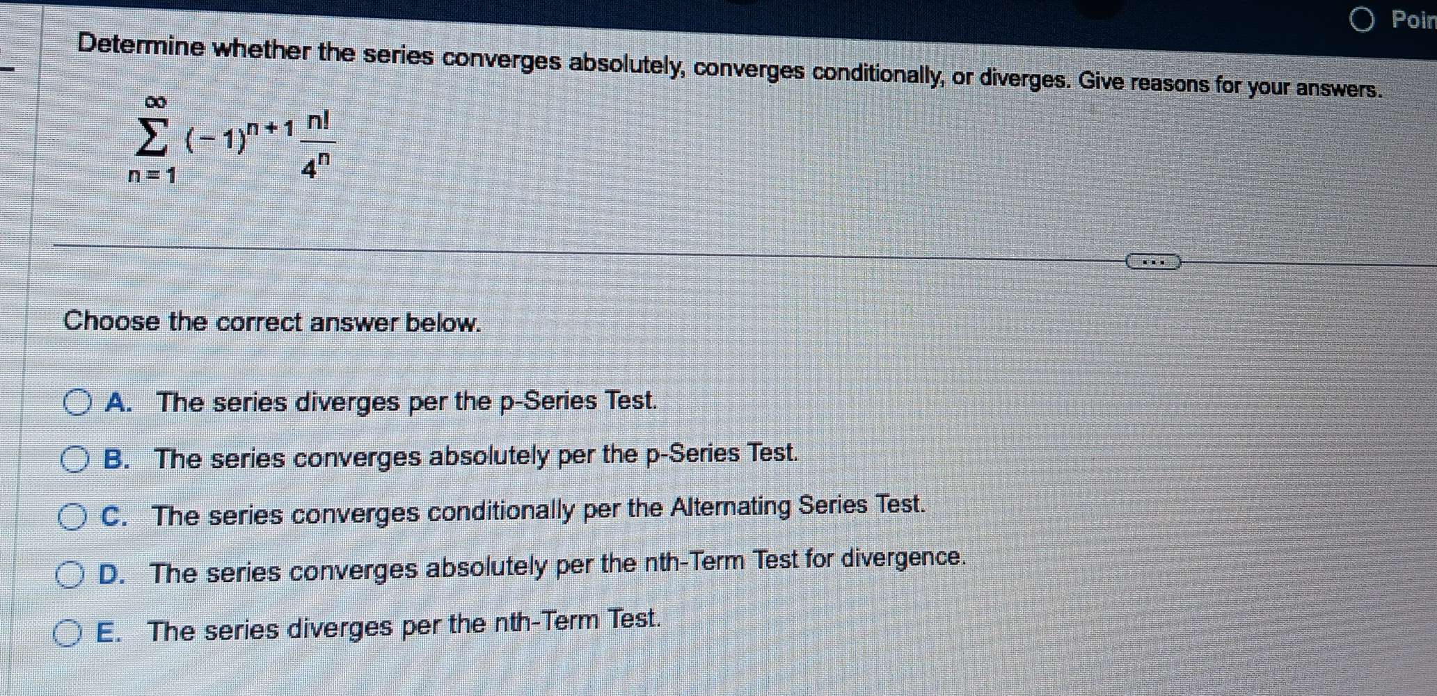 Poin
Determine whether the series converges absolutely, converges conditionally, or diverges. Give reasons for your answers.
sumlimits _(n=1)^(∈fty)(-1)^n+1 n!/4^n 
Choose the correct answer below.
A. The series diverges per the p -Series Test.
B. The series converges absolutely per the p -Series Test.
C. The series converges conditionally per the Alternating Series Test.
D. The series converges absolutely per the nth-Term Test for divergence.
E. The series diverges per the nth-Term Test.