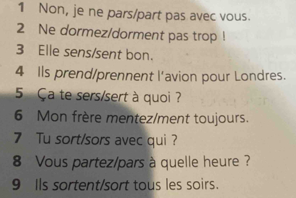 Non, je ne pars/part pas avec vous. 
2 Ne dormez/dorment pas trop ! 
3 Elle sens/sent bon. 
4 Ils prend/prennent l’avion pour Londres. 
5 Ça te sers/sert à quoi ? 
6 Mon frère mentez/ment toujours. 
7 Tu sort/sors avec qui ? 
8 Vous partez/pars à quelle heure ? 
9 Ils sortent/sort tous les soirs.